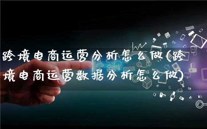 跨境电商运营分析怎么做(跨境电商运营数据分析怎么做)_https://www.qujiang-marathon.com_电商资讯_第1张