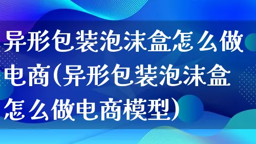 异形包装泡沫盒怎么做电商(异形包装泡沫盒怎么做电商模型)_https://www.qujiang-marathon.com_运营技巧_第1张