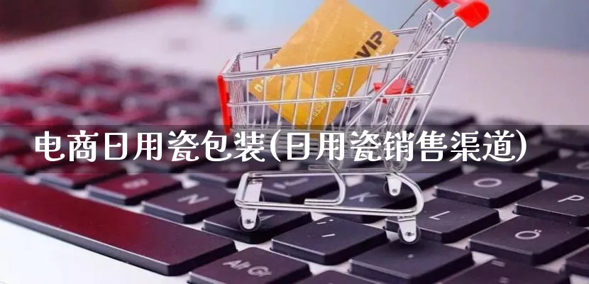 电商日用瓷包装(日用瓷销售渠道)_https://www.qujiang-marathon.com_运营技巧_第1张