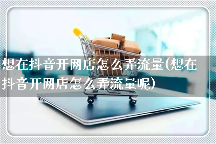 想在抖音开网店怎么弄流量(想在抖音开网店怎么弄流量呢)_https://www.czttao.com_店铺规则_第1张