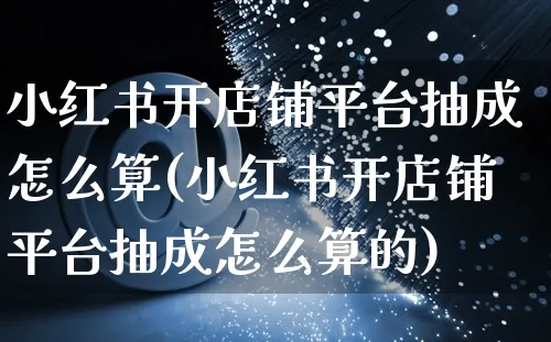 小红书开店铺平台抽成怎么算(小红书开店铺平台抽成怎么算的)_https://www.czttao.com_小红书_第1张