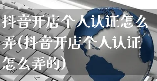 抖音开店个人认证怎么弄(抖音开店个人认证怎么弄的)_https://www.czttao.com_京东电商_第1张