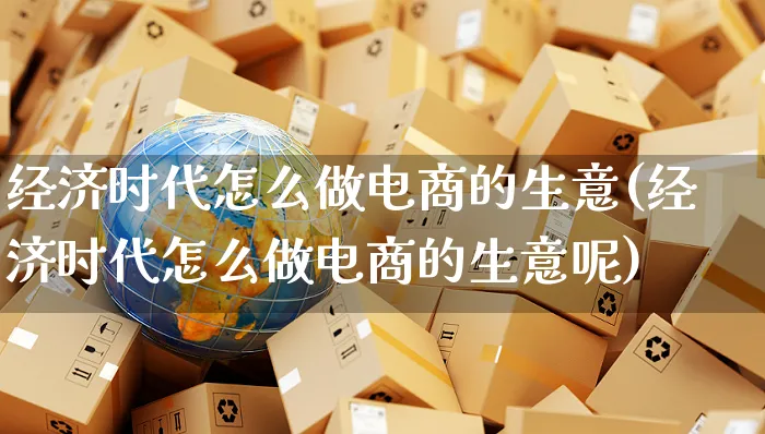 经济时代怎么做电商的生意(经济时代怎么做电商的生意呢)_https://www.czttao.com_抖音小店_第1张