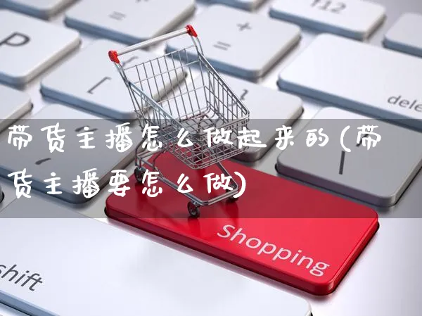 带货主播怎么做起来的(带货主播要怎么做)_https://www.czttao.com_开店技巧_第1张