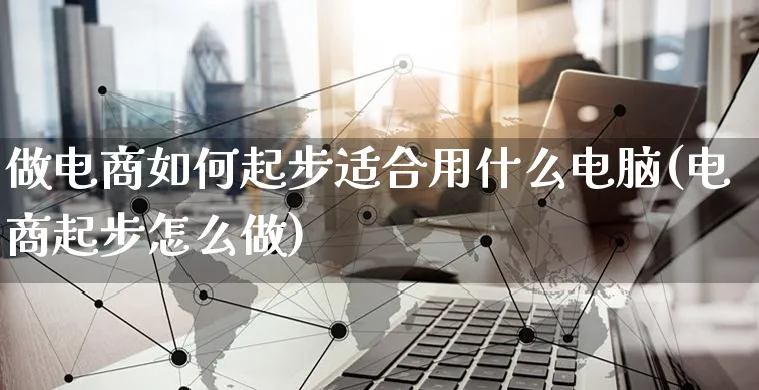 做电商如何起步适合用什么电脑(电商起步怎么做)_https://www.czttao.com_京东电商_第1张