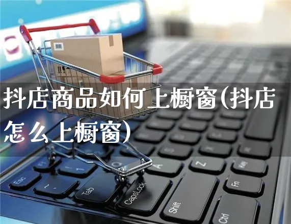 抖店商品如何上橱窗(抖店怎么上橱窗)_https://www.czttao.com_抖音小店_第1张